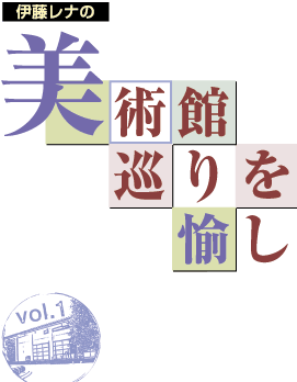 伊藤レナの　美術館巡りを愉しむ　Vol.1