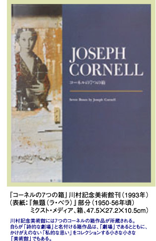 『コーネルの7つの箱』」川村記念美術館刊（1993年）（表紙：『無題（ラ・ベラ）』部分（1950-56年頃）ミクスト・メディア、箱、47.5×27.2×10.5cm）川村記念美術館には７つのコーネルの箱作品が所蔵される。自らが「詩的な劇場」と名付ける箱作品は、「劇場」であるとともに、かけがえのない「私的な思い」をコレクションする小さな小さな「美術館」でもある。