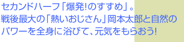 セカンドハーフ「爆発！のすすめ」。戦後最大の「熱いおじさん」岡本太郎と自然のパワーを全身に浴びて、元気をもらおう！