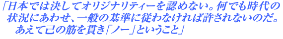 「日本では決してオリジナリティーを認めない。何でも時代の状況にあわせ、一般の基準に従わなければ許されないのだ。あえて己の筋を貫き「ノー」ということ」