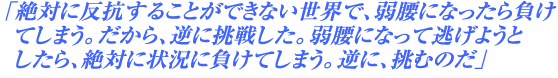 「絶対に反抗することができない世界で、弱腰になったら負けてしまう。だから、逆に挑戦した。弱腰になって逃げようとしたら、絶対に状況に負けてしまう。逆に、挑むのだ」