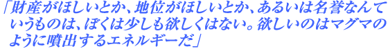 「財産がほしいとか、地位がほしいとか、あるいは名誉なんていうものは、ぼくは少しも欲しくはない。欲しいのはマグマのように噴出するエネルギーだ」