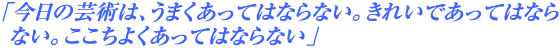 「今日の芸術は、うまくあってはならない。きれいであってはならない。ここちよくあってはならない」