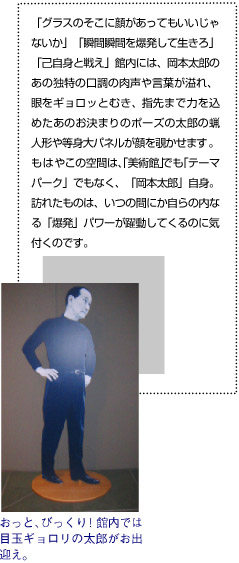 「グラスのそこに顔があってもいいじゃないか」「瞬間瞬間を爆発して生きろ」「己自身と戦え」館内には、岡本太郎のあの独特の口調の肉声や言葉が溢れ、眼をギョロッとむき、指先まで力を込めたあのお決まりのポーズの太郎の蝋人形や等身大パネルが顔を覗かせます。もはやこの空間は、「美術館」でも「テーマパーク」なく、「岡本太郎」自身。訪れたものは、いつの間にか自らの内なる「爆発」パワーが躍動してくるのに気付くのです。