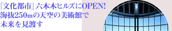 「文化都市」六本木ヒルズにOPEN！海抜250mの天空の美術館で未来を見渡す/