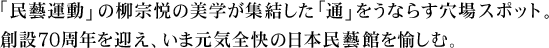 「民藝運動」の柳宗悦の美学が集結した「通」をうならす穴場スポット。創設70周年を迎え、いま元気全快の日本民藝館を愉しむ。