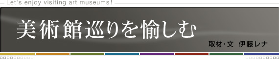 Let's enjoy visiting art museums!　美術館巡りを愉しむ　取材・文 伊藤レナ