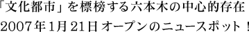 「文化都市」を標榜する六本木の中心的存在 2007年1月21日オープンのニュースポット！