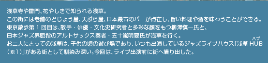 浅草寺や雷門、花やしきで知られる浅草。この街には老舗のどじょう屋、天ぷら屋、日本最古のバーが点在し、旨い料理や酒を味わうことができる。東京散歩第1回目は、歌手・俳優・文化史研究者と多彩な顔をもつ柳澤愼一氏と、日本ジャズ界屈指のアルトサックス奏者・五十嵐明要氏が浅草を行く。お二人にとっての浅草は、子供の頃の遊び場であり、いつも出演しているジャズライブハウス「浅草HUB（※1）」がある街として馴染み深い。今回は、ライブ出演前に街へ繰り出した。