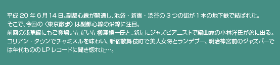 平成20年6月14日。副都心線が開通し、池袋・新宿・渋谷の3つの街が1本の地下鉄で結ばれた。そこで、今回の 〈東京散歩〉 は副都心線の沿線に注目。前回の浅草編にもご登場いただいた柳澤愼一氏と、新たにジャズピアニストで編曲家の小林洋氏が旅に出る。コリアン・タウンでチャミスルを味わい、新宿歌舞伎町で美人女将とランデブー、明治神宮前のジャズバーでは年代もののLPレコードに聞き惚れた…。