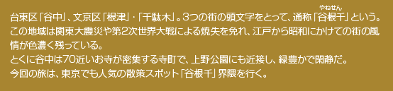 台東区「谷中」、文京区「根津」・「千駄木」。3つの街の頭文字をとって、通称「谷根千」という。この地域は関東大震災や第2次世界大戦による焼失を免れ、江戸から昭和にかけての街の風情が色濃く残っている。とくに谷中は70近いお寺が密集する寺町で、上野公園にも近接し、緑豊かで閑静だ。今回の旅は、東京でも人気の散策スポット「谷根千」界隈を行く。