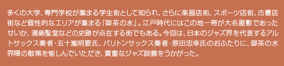 多くの大学、専門学校が集まる学生街として知られ、さらに楽器店街、スポーツ店街、古書店街など個性的なエリアが集まる「御茶の水」。江戸時代にはこの地一帯が大名屋敷であったせいか、湯島聖堂などの史跡が点在する街でもある。今回は、日本のジャズ界を代表するアルトサックス奏者・五十嵐明要氏、バリトンサックス奏者・原田忠幸氏のおふたりに、御茶の水界隈の散策を愉しんでいただき、貴重なジャズ談義をうかがった。