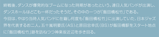 終戦後、ダンスが爆発的なブームになった時期があったという。連日人気バンドが出演し、ダンスホールはどこも一杯だったそうだ。その中の一つが「飯田橋松竹」である。今回は、やはり当時人気バンドに在籍し何度も「飯田橋松竹」に出演していた、日本ジャズ界を代表するお二人。五十嵐明要氏（AS）と原田忠幸氏（BS）が飯田橋駅をスタート地点に「飯田橋松竹」跡を訪ねつつ神楽坂近辺を歩き回る。