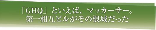 「GHQ」といえば、マッカーサー。第一相互ビルがその根城だった