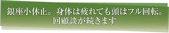 銀座小休止。身体は疲れても頭はフル回転。回顧談が続きます